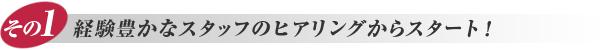 その1. 経験豊かなスタッフのヒアリングからスタート！