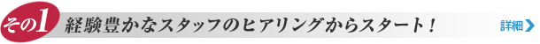 その1. 経験豊かなスタッフのヒアリングからスタート！